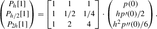 Mathematical equation: $$ \begin{aligned} \begin{pmatrix} P_{h}[1] \\ P_{h/2}[1] \\ P_{2h}[1] \end{pmatrix} = \begin{bmatrix} 1&1&1 \\ 1&1/2&1/4 \\ 1&2&4 \end{bmatrix} \cdot \begin{pmatrix} p(0) \\ hp\prime (0)/2 \\ h^2 p{\prime \prime }(0)/6 \end{pmatrix}. \end{aligned} $$