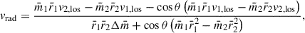 Mathematical equation: $$ \begin{aligned} v_\mathrm{rad} = \frac{\bar{m}_1 \bar{r}_1 v_{2,\mathrm{los}} -\bar{m}_2 \bar{r}_2 v_{1,\mathrm{los}} - \cos \theta \left( \bar{m}_1 \bar{r}_1 v_{1,\mathrm{los}} - \bar{m}_2 \bar{r}_2 v_{2,\mathrm{los}}\right)}{\bar{r}_1 \bar{r}_2 \Delta \bar{m} + \cos \theta \left(\bar{m}_1 \bar{r}_1^2-\bar{m}_2 \bar{r}_2 ^2\right)}, \end{aligned} $$