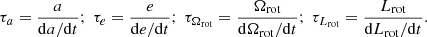 Mathematical equation: $$ \begin{aligned} \tau _a=\dfrac{a}{\mathrm{d} a/\mathrm{d} t};\ \tau _e=\dfrac{e}{\mathrm{d} e/\mathrm{d} t}; \ \tau _{\Omega _{\mathrm{rot} }}=\dfrac{\Omega _{\mathrm{rot} }}{\mathrm{d} \Omega _{\mathrm{rot} }/\mathrm{d} t}; \ \tau _{L_{\mathrm{rot} }}=\dfrac{L_{\mathrm{rot} }}{\mathrm{d} L_{\mathrm{rot} }/\mathrm{d} t}. \end{aligned} $$