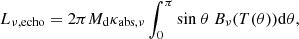 Mathematical equation: $$ \begin{aligned} L_{\nu ,\mathrm{echo}} = 2\pi M_{\rm d}\kappa _{\mathrm{abs},\nu }\int _{0}^{\pi }\mathrm{sin}\ \theta \ B_{\nu }(T(\theta ))\mathrm{d}\theta , \end{aligned} $$