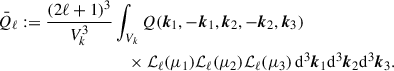 Mathematical equation: $$ \begin{aligned} \bar{Q}_\ell := \displaystyle \frac{(2\ell +1)^3}{V_k^3}&\displaystyle \int _{V_k} Q(\boldsymbol{k}_1, -\boldsymbol{k}_1, \boldsymbol{k}_2, -\boldsymbol{k}_2, \boldsymbol{k}_3)\nonumber \\&\quad \times {\mathcal{L} }_\ell (\mu _1) {\mathcal{L} }_\ell (\mu _2){\mathcal{L} }_\ell (\mu _3)\,{\mathrm{d} }^3\boldsymbol{k}_1{\mathrm{d} }^3 \boldsymbol{k}_2 {\mathrm{d} }^3 \boldsymbol{k}_3. \end{aligned} $$