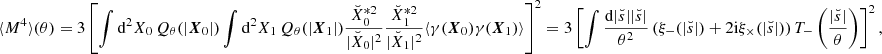 Mathematical equation: $$ \begin{aligned} \langle M^4 \rangle (\theta ) = 3\left[\int \mathrm{d}^2 X_0\, Q_\theta (|\boldsymbol{X}_{0}|)\int \mathrm{d}^2 X_1\, Q_\theta (|\boldsymbol{X}_{1}|)\frac{\breve{X}_0^{*2}}{|\breve{X}_0|^2}\frac{\breve{X}_1^{*2}}{|\breve{X}_1|^2}\langle \gamma (\boldsymbol{X}_{0})\gamma (\boldsymbol{X}_{1})\rangle \right]^2 = 3\left[\int \frac{\mathrm{d}|\breve{s}| |\breve{s}|}{\theta ^2} \left(\xi _-(|\breve{s}|)+2\mathrm{i} \xi _\times (|\breve{s}|)\right)T_-\left(\frac{|\breve{s}|}{\theta }\right)\right]^2, \end{aligned} $$