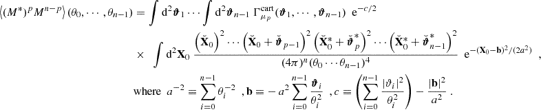 Mathematical equation: $$ \begin{aligned} \left\langle (M^*)^p M^{n-p} \right\rangle (\theta _0, \cdots , \theta _{n-1})&= \int \mathrm{d}^2 \boldsymbol{\vartheta }_1 \cdots \int \mathrm{d}^2 \boldsymbol{\vartheta }_{n-1} \ \Gamma _{\mu _p}^\mathrm{cart}(\boldsymbol{\vartheta }_1, \cdots , \boldsymbol{\vartheta }_{n-1}) \ \ \mathrm{e} ^{-c/2} \nonumber \\& \times \ \ \int \mathrm{d}^2 \mathbf X _0 \ \frac{\left(\breve{\mathbf{X }}_0\right)^2 \cdots \left(\breve{\mathbf{X }}_0+\breve{\boldsymbol{\vartheta }}_{p-1}\right)^2\left(\breve{\mathbf{X }}^*_0+\breve{\boldsymbol{\vartheta }}^*_{p}\right)^2 \cdots \left(\breve{\mathbf{X }}^*_0+\breve{\boldsymbol{\vartheta }}^*_{n-1}\right)^2}{(4\pi )^n (\theta _0\cdots \theta _{n-1})^4} \ \ \mathrm{e} ^{-\left(\mathbf X _0-\mathbf b \right)^2/(2a^2)} \ \ , \nonumber \\&\mathrm{where} \ \ a^{-2} \equiv \sum _{i = 0}^{n-1}\theta _i^{-2} \ \ , \mathbf b \equiv - \, a^2 \sum _{i = 0}^{n-1}\frac{\boldsymbol{\vartheta }_i}{\theta _i^2} \ \ , c \equiv \left(\sum _{i = 0}^{n-1}\frac{|\vartheta _i|^2}{\theta _i^2}\right)-\frac{|\mathbf b |^2}{a^2} \ . \end{aligned} $$