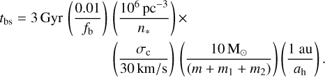 Mathematical equation: $\matrix{{{t_{{\rm{bs}}}} = 3{\rm{Gyr}}\left( {{{0.01} \over {{f_{\rm{b}}}}}} \right)} & {\left( {{{{{10}^6}{\rm{p}}{{\rm{c}}^{ - 3}}} \over {{n_ * }}}} \right) \times } \cr {} & {\left( {{{{\sigma _{\rm{c}}}} \over {30\,{\rm{km/s}}}}} \right)\left( {{{10{{\rm{M}}_ \odot }} \over {\left( {m + {m_1} + {m_2}} \right)}}} \right)\left( {{{1{\rm{au}}} \over {{a_{\rm{h}}}}}} \right).} \cr } $