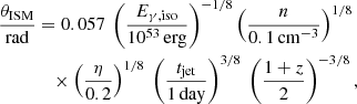 Mathematical equation: $$ \begin{aligned} \frac{\theta _\mathrm{ISM} }{\mathrm{rad} }& = 0.057\ \left(\frac{E_{\gamma , \mathrm {iso}}}{10^{53}\,\mathrm{erg}}\right)^{-1/8} \left(\frac{n}{0.1\,\mathrm{cm}^{-3}}\right)^{1/8}\nonumber \\&\quad \times \left(\frac{\eta }{0.2}\right)^{1/8} \ \left(\frac{t_{\rm jet}}{1\,\mathrm{day}}\right)^{3/8} \ \left(\frac{1+z}{2}\right)^{-3/8} , \end{aligned} $$