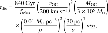Mathematical equation: \begin{split} t_{\mathrm{dis}} =\ & \frac{840~\mathrm{Gyr}}{f_{\mathrm{relax}}} \left( \frac{v_{\mathrm{GC}}}{200~\mathrm{km}~\mathrm{s}^{-1}} \right)^2 \left( \frac{M_{\mathrm{GC}}}{3 \times 10^5~M_\odot} \right)\\ &\times \left( \frac{0.01~M_\odot~\mathrm{pc}^{-3}}{\rho} \right)^2 \left( \frac{30~\mathrm{pc}}{a} \right)^3 m_{22}, \end{split}