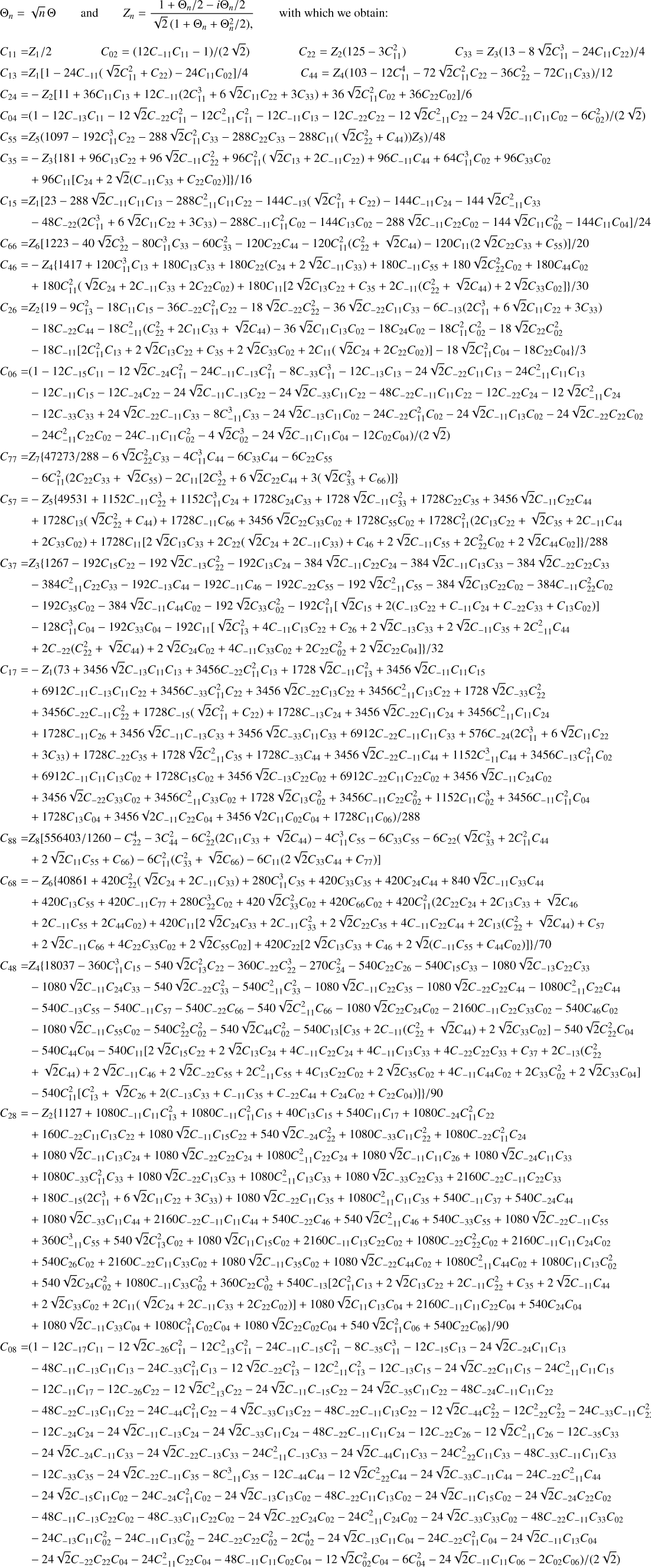 Mathematical equation: $\[\begin{aligned}\Theta_n= & \sqrt{n} \Theta \qquad \text { and } \qquad Z_n=\frac{1+\Theta_n / 2-i \Theta_n / 2}{\sqrt{2}\left(1+\Theta_n+\Theta_n^2 / 2\right),} \qquad \text { with which we obtain: } \\C_{11}= & Z_1 / 2 \qquad\quad C_{02}=\left(12 C_{-11} C_{11}-1\right) /(2 \sqrt{2}) \qquad\quad C_{22}=Z_2\left(125-3 C_{11}^2\right) \qquad\quad C_{33}=Z_3\left(13-8 \sqrt{2} C_{11}^3-24 C_{11} C_{22}\right) / 4 \\C_{13}= & Z_1\left[1-24 C_{-11}\left(\sqrt{2} C_{11}^2+C_{22}\right)-24 C_{11} C_{02}\right] / 4 \qquad\quad C_{44}=Z_4\left(103-12 C_{11}^4-72 \sqrt{2} C_{11}^2 C_{22}-36 C_{22}^2-72 C_{11} C_{33}\right) / 12 \\C_{24}= & -Z_2\left[11+36 C_{11} C_{13}+12 C_{-11}\left(2 C_{11}^3+6 \sqrt{2} C_{11} C_{22}+3 C_{33}\right)+36 \sqrt{2} C_{11}^2 C_{02}+36 C_{22} C_{02}\right] / 6 \\C_{04}= & \left(1-12 C_{-13} C_{11}-12 \sqrt{2} C_{-22} C_{11}^2-12 C_{-11}^2 C_{11}^2-12 C_{-11} C_{13}-12 C_{-22} C_{22}-12 \sqrt{2} C_{-11}^2 C_{22}-24 \sqrt{2} C_{-11} C_{11} C_{02}-6 C_{02}^2\right) /(2 \sqrt{2}) \\C_{55}= & \left.Z_5\left(1097-192 C_{11}^3 C_{22}-288 \sqrt{2} C_{11}^2 C_{33}-288 C_{22} C_{33}-288 C_{11}\left(\sqrt{2} C_{22}^2+C_{44}\right)\right) Z_5\right) / 48 \\C_{35}= & -Z_3\left\{181+96 C_{13} C_{22}+96 \sqrt{2} C_{-11} C_{22}^2+96 C_{11}^2\left(\sqrt{2} C_{13}+2 C_{-11} C_{22}\right)+96 C_{-11} C_{44}+64 C_{11}^3 C_{02}+96 C_{33} C_{02}\right. \\& \left.+96 C_{11}\left[C_{24}+2 \sqrt{2}\left(C_{-11} C_{33}+C_{22} C_{02}\right)\right]\right\} / 16\\C_{15}= & Z_1\left[23-288 \sqrt{2} C_{-11} C_{11} C_{13}-288 C_{-11}^2 C_{11} C_{22}-144 C_{-13}\left(\sqrt{2} C_{11}^2+C_{22}\right)-144 C_{-11} C_{24}-144 \sqrt{2} C_{-11}^2 C_{33}\right. \\& \left.-48 C_{-22}\left(2 C_{11}^3+6 \sqrt{2} C_{11} C_{22}+3 C_{33}\right)-288 C_{-11} C_{11}^2 C_{02}-144 C_{13} C_{02}-288 \sqrt{2} C_{-11} C_{22} C_{02}-144 \sqrt{2} C_{11} C_{02}^2-144 C_{11} C_{04}\right] / 24 \\C_{66}= & Z_6\left[1223-40 \sqrt{2} C_{22}^3-80 C_{11}^3 C_{33}-60 C_{33}^2-120 C_{22} C_{44}-120 C_{11}^2\left(C_{22}^2+\sqrt{2} C_{44}\right)-120 C_{11}\left(2 \sqrt{2} C_{22} C_{33}+C_{55}\right)\right] / 20 \\C_{46}= & -Z_4\left\{1417+120 C_{11}^3 C_{13}+180 C_{13} C_{33}+180 C_{22}\left(C_{24}+2 \sqrt{2} C_{-11} C_{33}\right)+180 C_{-11} C_{55}+180 \sqrt{2} C_{22}^2 C_{02}+180 C_{44} C_{02}\right. \\& \left.+180 C_{11}^2\left(\sqrt{2} C_{24}+2 C_{-11} C_{33}+2 C_{22} C_{02}\right)+180 C_{11}\left[2 \sqrt{2} C_{13} C_{22}+C_{35}+2 C_{-11}\left(C_{22}^2+\sqrt{2} C_{44}\right)+2 \sqrt{2} C_{33} C_{02}\right]\right\} / 30 \\C_{26}= & Z_2\left\{19-9 C_{13}^2-18 C_{11} C_{15}-36 C_{-22} C_{11}^2 C_{22}-18 \sqrt{2} C_{-22} C_{22}^2-36 \sqrt{2} C_{-22} C_{11} C_{33}-6 C_{-13}\left(2 C_{11}^3+6 \sqrt{2} C_{11} C_{22}+3 C_{33}\right)\right. \\& -18 C_{-22} C_{44}-18 C_{-11}^2\left(C_{22}^2+2 C_{11} C_{33}+\sqrt{2} C_{44}\right)-36 \sqrt{2} C_{11} C_{13} C_{02}-18 C_{24} C_{02}-18 C_{11}^2 C_{02}^2-18 \sqrt{2} C_{22} C_{02}^2 \\& \left.-18 C_{-11}\left[2 C_{11}^2 C_{13}+2 \sqrt{2} C_{13} C_{22}+C_{35}+2 \sqrt{2} C_{33} C_{02}+2 C_{11}\left(\sqrt{2} C_{24}+2 C_{22} C_{02}\right)\right]-18 \sqrt{2} C_{11}^2 C_{04}-18 C_{22} C_{04}\right\} / 3\\C_{06}= & \left(1-12 C_{-15} C_{11}-12 \sqrt{2} C_{-24} C_{11}^2-24 C_{-11} C_{-13} C_{11}^2-8 C_{-33} C_{11}^3-12 C_{-13} C_{13}-24 \sqrt{2} C_{-22} C_{11} C_{13}-24 C_{-11}^2 C_{11} C_{13}\right. \\& -12 C_{-11} C_{15}-12 C_{-24} C_{22}-24 \sqrt{2} C_{-11} C_{-13} C_{22}-24 \sqrt{2} C_{-33} C_{11} C_{22}-48 C_{-22} C_{-11} C_{11} C_{22}-12 C_{-22} C_{24}-12 \sqrt{2} C_{-11}^2 C_{24} \\& -12 C_{-33} C_{33}+24 \sqrt{2} C_{-22} C_{-11} C_{33}-8 C_{-11}^3 C_{33}-24 \sqrt{2} C_{-13} C_{11} C_{02}-24 C_{-22} C_{11}^2 C_{02}-24 \sqrt{2} C_{-11} C_{13} C_{02}-24 \sqrt{2} C_{-22} C_{22} C_{02} \\& \left.-24 C_{-11}^2 C_{22} C_{02}-24 C_{-11} C_{11} C_{02}^2-4 \sqrt{2} C_{02}^3-24 \sqrt{2} C_{-11} C_{11} C_{04}-12 C_{02} C_{04}\right) /(2 \sqrt{2}) \\C_{77}= & Z_7\left\{47273 / 288-6 \sqrt{2} C_{22}^2 C_{33}-4 C_{11}^3 C_{44}-6 C_{33} C_{44}-6 C_{22} C_{55}\right. \\& \left.-6 C_{11}^2\left(2 C_{22} C_{33}+\sqrt{2} C_{55}\right)-2 C_{11}\left[2 C_{22}^3+6 \sqrt{2} C_{22} C_{44}+3\left(\sqrt{2} C_{33}^2+C_{66}\right)\right]\right\} \\C_{57}= & -Z_5\left\{49531+1152 C_{-11} C_{22}^3+1152 C_{11}^3 C_{24}+1728 C_{24} C_{33}+1728 \sqrt{2} C_{-11} C_{33}^2+1728 C_{22} C_{35}+3456 \sqrt{2} C_{-11} C_{22} C_{44}\right. \\& +1728 C_{13}\left(\sqrt{2} C_{22}^2+C_{44}\right)+1728 C_{-11} C_{66}+3456 \sqrt{2} C_{22} C_{33} C_{02}+1728 C_{55} C_{02}+1728 C_{11}^2\left(2 C_{13} C_{22}+\sqrt{2} C_{35}+2 C_{-11} C_{44}\right. \\& \left.\left.+2 C_{33} C_{02}\right)+1728 C_{11}\left[2 \sqrt{2} C_{13} C_{33}+2 C_{22}\left(\sqrt{2} C_{24}+2 C_{-11} C_{33}\right)+C_{46}+2 \sqrt{2} C_{-11} C_{55}+2 C_{22}^2 C_{02}+2 \sqrt{2} C_{44} C_{02}\right]\right\} / 288\\C_{37}= & Z_3\left\{1267-192 C_{15} C_{22}-192 \sqrt{2} C_{-13} C_{22}^2-192 C_{13} C_{24}-384 \sqrt{2} C_{-11} C_{22} C_{24}-384 \sqrt{2} C_{-11} C_{13} C_{33}-384 \sqrt{2} C_{-22} C_{22} C_{33}\right. \\& -384 C_{-11}^2 C_{22} C_{33}-192 C_{-13} C_{44}-192 C_{-11} C_{46}-192 C_{-22} C_{55}-192 \sqrt{2} C_{-11}^2 C_{55}-384 \sqrt{2} C_{13} C_{22} C_{02}-384 C_{-11} C_{22}^2 C_{02} \\& -192 C_{35} C_{02}-384 \sqrt{2} C_{-11} C_{44} C_{02}-192 \sqrt{2} C_{33} C_{02}^2-192 C_{11}^2\left[\sqrt{2} C_{15}+2\left(C_{-13} C_{22}+C_{-11} C_{24}+C_{-22} C_{33}+C_{13} C_{02}\right)\right] \\& -128 C_{11}^3 C_{04}-192 C_{33} C_{04}-192 C_{11}\left[\sqrt{2} C_{13}^2+4 C_{-11} C_{13} C_{22}+C_{26}+2 \sqrt{2} C_{-13} C_{33}+2 \sqrt{2} C_{-11} C_{35}+2 C_{-11}^2 C_{44}\right. \\& \left.\left.+2 C_{-22}\left(C_{22}^2+\sqrt{2} C_{44}\right)+2 \sqrt{2} C_{24} C_{02}+4 C_{-11} C_{33} C_{02}+2 C_{22} C_{02}^2+2 \sqrt{2} C_{22} C_{04}\right]\right\} / 32 \\C_{17}= & -Z_1\left(73+3456 \sqrt{2} C_{-13} C_{11} C_{13}+3456 C_{-22} C_{11}^2 C_{13}+1728 \sqrt{2} C_{-11} C_{13}^2+3456 \sqrt{2} C_{-11} C_{11} C_{15}\right. \\& +6912 C_{-11} C_{-13} C_{11} C_{22}+3456 C_{-33} C_{11}^2 C_{22}+3456 \sqrt{2} C_{-22} C_{13} C_{22}+3456 C_{-11}^2 C_{13} C_{22}+1728 \sqrt{2} C_{-33} C_{22}^2 \\& +3456 C_{-22} C_{-11} C_{22}^2+1728 C_{-15}\left(\sqrt{2} C_{11}^2+C_{22}\right)+1728 C_{-13} C_{24}+3456 \sqrt{2} C_{-22} C_{11} C_{24}+3456 C_{-11}^2 C_{11} C_{24} \\& +1728 C_{-11} C_{26}+3456 \sqrt{2} C_{-11} C_{-13} C_{33}+3456 \sqrt{2} C_{-33} C_{11} C_{33}+6912 C_{-22} C_{-11} C_{11} C_{33}+576 C_{-24}\left(2 C_{11}^3+6 \sqrt{2} C_{11} C_{22}\right. \\& \left.+3 C_{33}\right)+1728 C_{-22} C_{35}+1728 \sqrt{2} C_{-11}^2 C_{35}+1728 C_{-33} C_{44}+3456 \sqrt{2} C_{-22} C_{-11} C_{44}+1152 C_{-11}^3 C_{44}+3456 C_{-13} C_{11}^2 C_{02} \\& +6912 C_{-11} C_{11} C_{13} C_{02}+1728 C_{15} C_{02}+3456 \sqrt{2} C_{-13} C_{22} C_{02}+6912 C_{-22} C_{11} C_{22} C_{02}+3456 \sqrt{2} C_{-11} C_{24} C_{02} \\& +3456 \sqrt{2} C_{-22} C_{33} C_{02}+3456 C_{-11}^2 C_{33} C_{02}+1728 \sqrt{2} C_{13} C_{02}^2+3456 C_{-11} C_{22} C_{02}^2+1152 C_{11} C_{02}^3+3456 C_{-11} C_{11}^2 C_{04} \\& +1728 C_{13} C_{04}+3456 \sqrt{2} C_{-11} C_{22} C_{04}+3456 \sqrt{2} C_{11} C_{02} C_{04}+1728 C_{11} C_{06}) / 288 \\C_{88}= & Z_8\left[556403 / 1260-C_{22}^4-3 C_{44}^2-6 C_{22}^2\left(2 C_{11} C_{33}+\sqrt{2} C_{44}\right)-4 C_{11}^3 C_{55}-6 C_{33} C_{55}-6 C_{22}\left(\sqrt{2} C_{33}^2+2 C_{11}^2 C_{44}\right.\right. \\& \left.\left.+2 \sqrt{2} C_{11} C_{55}+C_{66}\right)-6 C_{11}^2\left(C_{33}^2+\sqrt{2} C_{66}\right)-6 C_{11}\left(2 \sqrt{2} C_{33} C_{44}+C_{77}\right)\right] \\C_{68}= & -Z_6\left\{40861+420 C_{22}^2\left(\sqrt{2} C_{24}+2 C_{-11} C_{33}\right)+280 C_{11}^3 C_{35}+420 C_{33} C_{35}+420 C_{24} C_{44}+840 \sqrt{2} C_{-11} C_{33} C_{44}\right. \\& +420 C_{13} C_{55}+420 C_{-11} C_{77}+280 C_{22}^3 C_{02}+420 \sqrt{2} C_{33}^2 C_{02}+420 C_{66} C_{02}+420 C_{11}^2\left(2 C_{22} C_{24}+2 C_{13} C_{33}+\sqrt{2} C_{46}\right. \\& \left.+2 C_{-11} C_{55}+2 C_{44} C_{02}\right)+420 C_{11}\left[2 \sqrt{2} C_{24} C_{33}+2 C_{-11} C_{33}^2+2 \sqrt{2} C_{22} C_{35}+4 C_{-11} C_{22} C_{44}+2 C_{13}\left(C_{22}^2+\sqrt{2} C_{44}\right)+C_{57}\right. \\& \left.\left.+2 \sqrt{2} C_{-11} C_{66}+4 C_{22} C_{33} C_{02}+2 \sqrt{2} C_{55} C_{02}\right]+420 C_{22}\left[2 \sqrt{2} C_{13} C_{33}+C_{46}+2 \sqrt{2}\left(C_{-11} C_{55}+C_{44} C_{02}\right)\right]\right\} / 70 \\C_{48}= & Z_4\left\{18037-360 C_{11}^3 C_{15}-540 \sqrt{2} C_{13}^2 C_{22}-360 C_{-22} C_{22}^3-270 C_{24}^2-540 C_{22} C_{26}-540 C_{15} C_{33}-1080 \sqrt{2} C_{-13} C_{22} C_{33}\right. \\& -1080 \sqrt{2} C_{-11} C_{24} C_{33}-540 \sqrt{2} C_{-22} C_{33}^2-540 C_{-11}^2 C_{33}^2-1080 \sqrt{2} C_{-11} C_{22} C_{35}-1080 \sqrt{2} C_{-22} C_{22} C_{44}-1080 C_{-11}^2 C_{22} C_{44} \\& -540 C_{-13} C_{55}-540 C_{-11} C_{57}-540 C_{-22} C_{66}-540 \sqrt{2} C_{-11}^2 C_{66}-1080 \sqrt{2} C_{22} C_{24} C_{02}-2160 C_{-11} C_{22} C_{33} C_{02}-540 C_{46} C_{02} \\& -1080 \sqrt{2} C_{-11} C_{55} C_{02}-540 C_{22}^2 C_{02}^2-540 \sqrt{2} C_{44} C_{02}^2-540 C_{13}\left[C_{35}+2 C_{-11}\left(C_{22}^2+\sqrt{2} C_{44}\right)+2 \sqrt{2} C_{33} C_{02}\right]-540 \sqrt{2} C_{22}^2 C_{04} \\& -540 C_{44} C_{04}-540 C_{11}\left[2 \sqrt{2} C_{15} C_{22}+2 \sqrt{2} C_{13} C_{24}+4 C_{-11} C_{22} C_{24}+4 C_{-11} C_{13} C_{33}+4 C_{-22} C_{22} C_{33}+C_{37}+2 C_{-13}\left(C_{22}^2\right.\right. \\& \left.\left.+\sqrt{2} C_{44}\right)+2 \sqrt{2} C_{-11} C_{46}+2 \sqrt{2} C_{-22} C_{55}+2 C_{-11}^2 C_{55}+4 C_{13} C_{22} C_{02}+2 \sqrt{2} C_{35} C_{02}+4 C_{-11} C_{44} C_{02}+2 C_{33} C_{02}^2+2 \sqrt{2} C_{33} C_{04}\right] \\& \left.-540 C_{11}^2\left[C_{13}^2+\sqrt{2} C_{26}+2\left(C_{-13} C_{33}+C_{-11} C_{35}+C_{-22} C_{44}+C_{24} C_{02}+C_{22} C_{04}\right)\right]\right\} / 90\\C_{28}= & -Z_2\left\{1127+1080 C_{-11} C_{11} C_{13}^2+1080 C_{-11} C_{11}^2 C_{15}+40 C_{13} C_{15}+540 C_{11} C_{17}+1080 C_{-24} C_{11}^2 C_{22}\right. \\& +160 C_{-22} C_{11} C_{13} C_{22}+1080 \sqrt{2} C_{-11} C_{15} C_{22}+540 \sqrt{2} C_{-24} C_{22}^2+1080 C_{-33} C_{11} C_{22}^2+1080 C_{-22} C_{11}^2 C_{24} \\& +1080 \sqrt{2} C_{-11} C_{13} C_{24}+1080 \sqrt{2} C_{-22} C_{22} C_{24}+1080 C_{-11}^2 C_{22} C_{24}+1080 \sqrt{2} C_{-11} C_{11} C_{26}+1080 \sqrt{2} C_{-24} C_{11} C_{33} \\& +1080 C_{-33} C_{11}^2 C_{33}+1080 \sqrt{2} C_{-22} C_{13} C_{33}+1080 C_{-11}^2 C_{13} C_{33}+1080 \sqrt{2} C_{-33} C_{22} C_{33}+2160 C_{-22} C_{-11} C_{22} C_{33} \\& +180 C_{-15}\left(2 C_{11}^3+6 \sqrt{2} C_{11} C_{22}+3 C_{33}\right)+1080 \sqrt{2} C_{-22} C_{11} C_{35}+1080 C_{-11}^2 C_{11} C_{35}+540 C_{-11} C_{37}+540 C_{-24} C_{44} \\& +1080 \sqrt{2} C_{-33} C_{11} C_{44}+2160 C_{-22} C_{-11} C_{11} C_{44}+540 C_{-22} C_{46}+540 \sqrt{2} C_{-11}^2 C_{46}+540 C_{-33} C_{55}+1080 \sqrt{2} C_{-22} C_{-11} C_{55} \\& +360 C_{-11}^3 C_{55}+540 \sqrt{2} C_{13}^2 C_{02}+1080 \sqrt{2} C_{11} C_{15} C_{02}+2160 C_{-11} C_{13} C_{22} C_{02}+1080 C_{-22} C_{22}^2 C_{02}+2160 C_{-11} C_{11} C_{24} C_{02} \\& +540 C_{26} C_{02}+2160 C_{-22} C_{11} C_{33} C_{02}+1080 \sqrt{2} C_{-11} C_{35} C_{02}+1080 \sqrt{2} C_{-22} C_{44} C_{02}+1080 C_{-11}^2 C_{44} C_{02}+1080 C_{11} C_{13} C_{02}^2 \\& +540 \sqrt{2} C_{24} C_{02}^2+1080 C_{-11} C_{33} C_{02}^2+360 C_{22} C_{02}^3+540 C_{-13}\left[2 C_{11}^2 C_{13}+2 \sqrt{2} C_{13} C_{22}+2 C_{-11} C_{22}^2+C_{35}+2 \sqrt{2} C_{-11} C_{44}\right. \\& \left.+2 \sqrt{2} C_{33} C_{02}+2 C_{11}\left(\sqrt{2} C_{24}+2 C_{-11} C_{33}+2 C_{22} C_{02}\right)\right]+1080 \sqrt{2} C_{11} C_{13} C_{04}+2160 C_{-11} C_{11} C_{22} C_{04}+540 C_{24} C_{04} \\& +1080 \sqrt{2} C_{-11} C_{33} C_{04}+1080 C_{11}^2 C_{02} C_{04}+1080 \sqrt{2} C_{22} C_{02} C_{04}+540 \sqrt{2} C_{11}^2 C_{06}+540 C_{22} C_{06}\} / 90\\C_{08}= & \left(1-12 C_{-17} C_{11}-12 \sqrt{2} C_{-26} C_{11}^2-12 C_{-13}^2 C_{11}^2-24 C_{-11} C_{-15} C_{11}^2-8 C_{-35} C_{11}^3-12 C_{-15} C_{13}-24 \sqrt{2} C_{-24} C_{11} C_{13}\right. \\& -48 C_{-11} C_{-13} C_{11} C_{13}-24 C_{-33} C_{11}^2 C_{13}-12 \sqrt{2} C_{-22} C_{13}^2-12 C_{-11}^2 C_{13}^2-12 C_{-13} C_{15}-24 \sqrt{2} C_{-22} C_{11} C_{15}-24 C_{-11}^2 C_{11} C_{15} \\& -12 C_{-11} C_{17}-12 C_{-26} C_{22}-12 \sqrt{2} C_{-13}^2 C_{22}-24 \sqrt{2} C_{-11} C_{-15} C_{22}-24 \sqrt{2} C_{-35} C_{11} C_{22}-48 C_{-24} C_{-11} C_{11} C_{22} \\& -48 C_{-22} C_{-13} C_{11} C_{22}-24 C_{-44} C_{11}^2 C_{22}-4 \sqrt{2} C_{-33} C_{13} C_{22}-48 C_{-22} C_{-11} C_{13} C_{22}-12 \sqrt{2} C_{-44} C_{22}^2-12 C_{-22}^2 C_{22}^2-24 C_{-33} C_{-11} C_{22}^2 \\& -12 C_{-24} C_{24}-24 \sqrt{2} C_{-11} C_{-13} C_{24}-24 \sqrt{2} C_{-33} C_{11} C_{24}-48 C_{-22} C_{-11} C_{11} C_{24}-12 C_{-22} C_{26}-12 \sqrt{2} C_{-11}^2 C_{26}-12 C_{-35} C_{33} \\& -24 \sqrt{2} C_{-24} C_{-11} C_{33}-24 \sqrt{2} C_{-22} C_{-13} C_{33}-24 C_{-11}^2 C_{-13} C_{33}-24 \sqrt{2} C_{-44} C_{11} C_{33}-24 C_{-22}^2 C_{11} C_{33}-48 C_{-33} C_{-11} C_{11} C_{33} \\& -12 C_{-33} C_{35}-24 \sqrt{2} C_{-22} C_{-11} C_{35}-8 C_{-11}^3 C_{35}-12 C_{-44} C_{44}-12 \sqrt{2} C_{-22}^2 C_{44}-24 \sqrt{2} C_{-33} C_{-11} C_{44}-24 C_{-22} C_{-11}^2 C_{44} \\& -24 \sqrt{2} C_{-15} C_{11} C_{02}-24 C_{-24} C_{11}^2 C_{02}-24 \sqrt{2} C_{-13} C_{13} C_{02}-48 C_{-22} C_{11} C_{13} C_{02}-24 \sqrt{2} C_{-11} C_{15} C_{02}-24 \sqrt{2} C_{-24} C_{22} C_{02} \\& -48 C_{-11} C_{-13} C_{22} C_{02}-48 C_{-33} C_{11} C_{22} C_{02}-24 \sqrt{2} C_{-22} C_{24} C_{02}-24 C_{-11}^2 C_{24} C_{02}-24 \sqrt{2} C_{-33} C_{33} C_{02}-48 C_{-22} C_{-11} C_{33} C_{02} \\& -24 C_{-13} C_{11} C_{02}^2-24 C_{-11} C_{13} C_{02}^2-24 C_{-22} C_{22} C_{02}^2-2 C_{02}^4-24 \sqrt{2} C_{-13} C_{11} C_{04}-24 C_{-22} C_{11}^2 C_{04}-24 \sqrt{2} C_{-11} C_{13} C_{04} \\& \left.-24 \sqrt{2} C_{-22} C_{22} C_{04}-24 C_{-11}^2 C_{22} C_{04}-48 C_{-11} C_{11} C_{02} C_{04}-12 \sqrt{2} C_{02}^2 C_{04}-6 C_{04}^2-24 \sqrt{2} C_{-11} C_{11} C_{06}-2 C_{02} C_{06}\right) /(2 \sqrt{2})\end{aligned}\]$