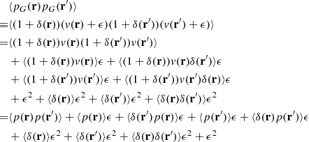 Mathematical equation: $$ \begin{aligned}&\langle p_G(\mathbf{r}) p_G(\mathbf{r}^{\prime }) \rangle \nonumber \\ \equiv&\langle (1+\delta (\mathbf{r}))(v(\mathbf{r})+\epsilon )(1+\delta (\mathbf{r}^{\prime }))(v(\mathbf{r}^{\prime })+\epsilon )\rangle \nonumber \\ =&\langle (1+\delta (\mathbf{r}))v(\mathbf{r}) (1+\delta (\mathbf{r}^{\prime }))v(\mathbf{r}^{\prime }) \rangle \nonumber \\&+\langle (1+\delta (\mathbf{r}))v(\mathbf{r})\rangle \epsilon +\langle (1+\delta (\mathbf{r}))v(\mathbf{r})\delta (\mathbf{r}^{\prime }) \rangle \epsilon \nonumber \\&+\langle (1+\delta (\mathbf{r}^{\prime }))v(\mathbf{r}^{\prime })\rangle \epsilon +\langle (1+\delta (\mathbf{r}^{\prime }))v(\mathbf{r}^{\prime })\delta (\mathbf{r}) \rangle \epsilon \nonumber \\&+ \epsilon ^2 +\langle \delta (\mathbf{r}) \rangle \epsilon ^2+\langle \delta (\mathbf{r}^{\prime }) \rangle \epsilon ^2+\langle \delta (\mathbf{r})\delta (\mathbf{r}^{\prime })\rangle \epsilon ^2 \nonumber \\ =&\langle p(\mathbf{r}) p(\mathbf{r}^{\prime }) \rangle +\langle p(\mathbf{r})\rangle \epsilon +\langle \delta (\mathbf{r}^{\prime }) p(\mathbf{r}) \rangle \epsilon +\langle p(\mathbf{r}^{\prime })\rangle \epsilon +\langle \delta (\mathbf{r})p(\mathbf{r}^{\prime }) \rangle \epsilon \nonumber \\&+\langle \delta (\mathbf{r}) \rangle \epsilon ^2+\langle \delta (\mathbf{r}^{\prime }) \rangle \epsilon ^2+\langle \delta (\mathbf{r})\delta (\mathbf{r}^{\prime })\rangle \epsilon ^2 + \epsilon ^2 \end{aligned} $$