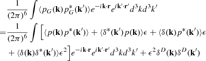 Mathematical equation: $$ \begin{aligned}&\frac{1}{(2\pi )^6}\int \langle p_G(\mathbf{k}) p^*_G(\mathbf{k}^{\prime }) \rangle e^{-i \mathbf{k} \cdot \mathbf{r} } e^{i \mathbf{k}^{\prime } \cdot \mathbf{r}^{\prime } } d^3kd^3k^{\prime } \nonumber \\ =&\frac{1}{(2\pi )^6}\int \Big [ \langle p(\mathbf{k}) p^*(\mathbf{k}^{\prime }) \rangle +\langle \delta ^*(\mathbf{k}^{\prime })p(\mathbf{k}) \rangle \epsilon +\langle \delta (\mathbf{k})p^*(\mathbf{k}^{\prime }) \rangle \epsilon \nonumber \\&+\langle \delta (\mathbf{k})\delta ^*(\mathbf{k}^{\prime })\rangle \epsilon ^2\Big ]e^{-i \mathbf{k} \cdot \mathbf{r} } e^{i \mathbf{k}^{\prime } \cdot \mathbf{r}^{\prime } } d^3kd^3k^{\prime } + \epsilon ^2 \delta ^D(\mathbf{k}) \delta ^D(\mathbf{k}^{\prime }) \end{aligned} $$