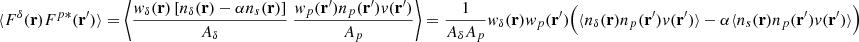 Mathematical equation: $$ \begin{aligned} \langle F^{\delta }(\mathbf{r}) F^{p*}(\mathbf{r}^{\prime } ) \rangle =\bigg \langle \frac{w_{\delta }(\mathbf{r})\left[ n_{\delta }(\mathbf{r})-\alpha n_s(\mathbf{r}) \right]}{A_{\delta }}\ \frac{w_p(\mathbf{r}^{\prime })n_p(\mathbf{r}^{\prime })v(\mathbf{r}^{\prime })}{A_p} \bigg \rangle = \frac{1}{ {A_{\delta }A_{p}}} w_{\delta }(\mathbf{r})w_{p}(\mathbf{r}^{\prime })\Big (\langle n_{\delta }(\mathbf{r}) n_p(\mathbf{r}^{\prime } ) v(\mathbf{r}^{\prime } ) \rangle -\alpha \langle n_s(\mathbf{r}) n_p(\mathbf{r}^{\prime } ) v(\mathbf{r}^{\prime } ) \rangle \Big ) \end{aligned} $$