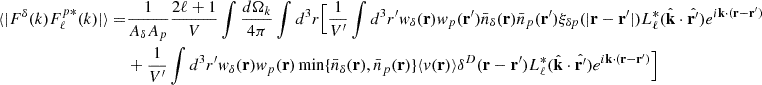 Mathematical equation: $$ \begin{aligned} \langle |F^{\delta }(k)F^{p *}_{\ell }(k)|\rangle =&\frac{1}{ {A_{\delta }A_{p}}} \frac{2\ell +1}{V}\int \frac{d \Omega _k}{4\pi }\int d^3r \Big [\frac{1}{V^{\prime }}\int d^3r^{\prime } w_{\delta }(\mathbf{r})w_{p}(\mathbf{r}^{\prime })\bar{n}_{\delta }(\mathbf{r})\bar{n}_p(\mathbf{r}^{\prime })\xi _{\delta p}(|\mathbf{r}-\mathbf{r}^{\prime }|) L^*_{\ell }(\hat{\mathbf{k}}\cdot \hat{\mathbf{r}^{\prime }}) e^{i \mathbf{k} \cdot (\mathbf{r}-\mathbf{r}^{\prime })} \nonumber \\&+ \frac{1}{V^{\prime }} \int d^3r^{\prime }w_{\delta }(\mathbf{r})w_{p}(\mathbf{r})\min \{\bar{n}_{\delta }(\mathbf{r}),\bar{n}_p(\mathbf{r})\} \langle v(\mathbf{r}) \rangle \delta ^D(\mathbf{r}-\mathbf{r}^{\prime }) L^*_{\ell }(\hat{\mathbf{k}}\cdot \hat{\mathbf{r}^{\prime }}) e^{i \mathbf{k} \cdot (\mathbf{r}-\mathbf{r}^{\prime }) }\Big ] \end{aligned} $$