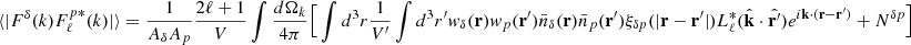 Mathematical equation: $$ \begin{aligned} \langle |F^{\delta }(k)F^{p *}_{\ell }(k)|\rangle =\frac{1}{ {A_{\delta }A_{p}}} \frac{2\ell +1}{V}\int \frac{d \Omega _k}{4\pi }\Big [\int d^3r \frac{1}{V^{\prime }}\int d^3r^{\prime } w_{\delta }(\mathbf{r})w_{p}(\mathbf{r}^{\prime })\bar{n}_{\delta }(\mathbf{r})\bar{n}_p(\mathbf{r}^{\prime })\xi _{\delta p}(|\mathbf{r}-\mathbf{r}^{\prime }|) L^*_{\ell }(\hat{\mathbf{k}}\cdot \hat{\mathbf{r}^{\prime }}) e^{i \mathbf{k} \cdot (\mathbf{r}-\mathbf{r}^{\prime }) } + N^{\delta p} \Big ] \end{aligned} $$