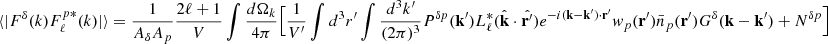 Mathematical equation: $$ \begin{aligned} \langle |F^{\delta }(k)F^{p *}_{\ell }(k)|\rangle =\frac{1}{ {A_{\delta }A_{p}}} \frac{2\ell +1}{V}\int \frac{d \Omega _k}{4\pi } \Big [ \frac{1}{V^{\prime }}\int d^3r^{\prime } \int \frac{d^3k^{\prime }}{(2\pi )^3} P^{\delta p}(\mathbf{k}^{\prime }) L^*_{\ell }(\hat{\mathbf{k}}\cdot \hat{\mathbf{r}^{\prime }}) e^{-i (\mathbf{k}-\mathbf{k}^{\prime })\cdot \mathbf{r}^{\prime } } w_{p}(\mathbf{r}^{\prime })\bar{n}_p(\mathbf{r}^{\prime }) G^{\delta }(\mathbf{k}-\mathbf{k}^{\prime })+ N^{\delta p} \Big ] \end{aligned} $$