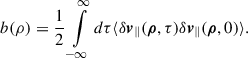 Mathematical equation: $$ \begin{aligned} b(\rho ) = \frac{1}{2} \int \limits _{-\infty }^{\infty } d\tau \langle \delta \boldsymbol{v}_{\parallel } (\boldsymbol{\rho }, \tau ) \delta \boldsymbol{v}_{\parallel } (\boldsymbol{\rho },0 ) \rangle . \end{aligned} $$