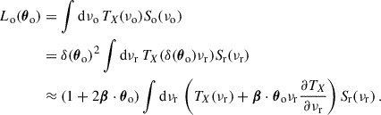 Mathematical equation: $$ \begin{aligned} \begin{aligned} L_{\rm o}({\boldsymbol{\theta }}_{\rm o})&=\int \mathrm{d}\nu _{\rm o}\,T_X(\nu _{\rm o})S_{\rm o}(\nu _{\rm o})\\&=\delta ({\boldsymbol{\theta }}_{\rm o})^2\int \mathrm{d}\nu _{\rm r}\,T_X(\delta ({\boldsymbol{\theta }}_{\rm o})\nu _{\rm r})S_{\rm r}(\nu _{\rm r})\\&\approx (1+2{\boldsymbol{\beta }}\cdot {\boldsymbol{\theta }}_{\rm o})\int \mathrm{d}\nu _{\rm r}\,\left(T_X(\nu _{\rm r})+{\boldsymbol{\beta }}\cdot {\boldsymbol{\theta }}_{\rm o}\nu _{\rm r}\frac{\partial T_X}{\partial \nu _{\rm r}}\right)S_{\rm r}(\nu _{\rm r})\,. \end{aligned} \end{aligned} $$