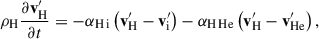 Mathematical equation: $$ \begin{aligned} {\rho _{\mathrm{H} }} \frac{\partial {\mathbf{v}^\prime _{\rm H}}}{\partial t}&= - {\alpha _{\rm H\,i}} \left( {\mathbf{v}^\prime _{\rm H}} - {\mathbf{v}^\prime _{\rm i}} \right) - {\alpha _{\rm H\,He}} \left( {\mathbf{v}^\prime _{\rm H}} - {\mathbf{v}^\prime _{\rm He}} \right), \end{aligned} $$