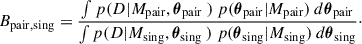 Mathematical equation: $$ \begin{aligned} B_{\rm {pair,sing}}=\frac{\int p(D|M_{\rm {pair}},\boldsymbol{\theta }_{\rm {pair}} \ )\ p (\boldsymbol{\theta }_{\rm {pair}}|M_{\rm {pair}}) \ d\boldsymbol{\theta }_{\rm {pair}}}{\int p(D|M_{\rm {sing}},\boldsymbol{\theta }_{\rm {sing}} \ )\ p (\boldsymbol{\theta }_{\rm {sing}}|M_{\rm {sing}}) \ d\boldsymbol{\theta }_{\rm {sing}}}\cdot \end{aligned} $$