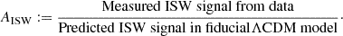 Mathematical equation: $$ \begin{aligned} A_{\rm ISW} := \dfrac{\mathrm{Measured\ ISW\ signal\ from\ data}}{\mathrm{Predicted\ ISW\ signal\ in\ fiducial} \Lambda \mathrm{CDM\ model}}\cdot \end{aligned} $$
