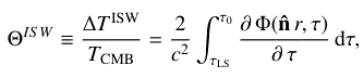 Mathematical equation: $$ \begin{aligned} \Theta ^{ISW} \equiv \dfrac{\Delta T^\mathrm{ISW}}{T_{\rm CMB}} = \dfrac{2}{c^2} \int ^{\tau _{\rm 0}}_{\rm \tau _{\rm LS}} \dfrac{\partial \, \Phi (\mathbf{\hat{n}}\, r, \tau )}{\partial \, \tau } \, \mathrm{d} \tau , \end{aligned} $$