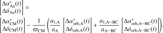Mathematical equation: $\left[ {\matrix{ {\Delta \alpha _{Aa}^*(t)}\cr {\Delta {\delta _{Aa}}(t)}\cr } } \right] = \left[ {\matrix{ {\Delta \alpha _{CM}^*(t)}\cr {\Delta {\delta _{CM}}(t)}\cr } } \right] - {1 \over {{\varpi _{CM}}}}\left( {{{{a_{1,A}}} \over {{a_A}}}\left[ {\matrix{ {\Delta \alpha _{orb,A}^*(t)}\cr {\Delta {\delta _{orb,A}}(t)}\cr } } \right] + {{{a_{1,A - BC}}} \over {{a_{A - BC}}}}\left[ {\matrix{ {\Delta \alpha _{orb,A - BC}^*(t)}\cr {\Delta {\delta _{orb,A - BC}}(t)}\cr } } \right]} \right).$