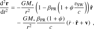 Mathematical equation: \begin{align} \label{eq:eq of motion}\frac{\mathrm{d}^2 \mathbf{r}}{\mathrm{d}t^2}&= -\frac{G M_\ast}{r^2} \left( 1 - \beta_\text{PR} \left( 1 + \psi \frac{v_\text{SW}}{c} \right) \right) \hat{\mathbf{r}} \nonumber \\& \quad - \frac{G M_\ast}{r^2} \frac{\beta_\text{PR} \left(1 + \psi\right)}{c} \left( \dot{r} \cdot \hat{\mathbf{r}} + \mathbf{v} \right)~,\end{align}
