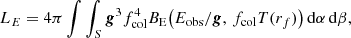 Mathematical equation: $$ \begin{aligned} L_{E} = 4\pi \int \int _{S} \boldsymbol{g}^3 f_{\rm col}^{4} B_{\rm E}\!\left(E_{\rm obs}/\boldsymbol{g},\, f_{\rm col}T(r_f)\right) \mathrm{d} \alpha \,\mathrm{d} \beta , \end{aligned} $$