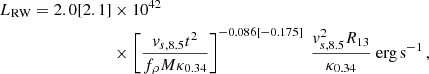 Mathematical equation: $$ \begin{aligned} L_\mathrm{RW} = 2.0[2.1]&\times 10^{42} \nonumber \\&\times \left [ \frac{v_{s,8.5}t^{2}}{f_{\rho }M\kappa _{0.34}}\right ] ^{-0.086[-0.175]}\ \frac{v_{s,8.5}^{2}R_{13}}{\kappa _{0.34}}\ \mathrm {erg\,s}^{-1} \, , \end{aligned} $$