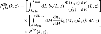 Mathematical equation: $$ \begin{aligned} P^{2\mathrm h}_{\mathrm{g}\mathrm{S}\kappa } (k, z)&= \left[\int _{L_{\rm min}}^{L_{\rm max}}\mathrm{d} L \ b_{\rm S} (L, z) \frac{\Phi (L, z)}{\langle f_{\rm S} \rangle }\frac{\mathrm{d} F}{\mathrm{d} E}(L, z) \right] \nonumber \\&\quad \times \left[\int _{M_{\rm min}}^{M_{\rm max}}\mathrm{d} M \frac{\mathrm{d} n_{\mathrm{h} }}{\mathrm{d} M}b_{\mathrm{h} }(M,z)\hat{u}_{\kappa }(k | M,z) \right] \nonumber \\&\quad \times P^\mathrm{lin}(k, z), \end{aligned} $$