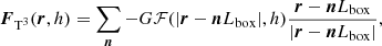 Mathematical equation: $$ \begin{aligned} \boldsymbol{F}_{\mathrm{T} ^3}(\boldsymbol{r}, h) = \sum \limits _{\boldsymbol{n}}-G\mathcal{F} (|\boldsymbol{r} - \boldsymbol{n}L_{\rm box}|, h)\frac{\boldsymbol{r}-\boldsymbol{n}L_{\rm box}}{|\boldsymbol{r}-\boldsymbol{n}L_{\rm box}|} , \end{aligned} $$
