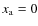 $x_{\rm a}=0$