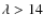 $\lambda > 14$